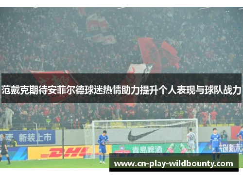 范戴克期待安菲尔德球迷热情助力提升个人表现与球队战力 范戴克期待安菲尔德球迷热情助力提升个人表现与球队战力