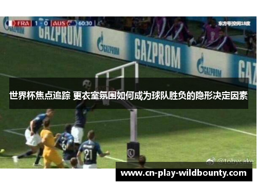 世界杯焦点追踪 更衣室氛围如何成为球队胜负的隐形决定因素 世界杯焦点追踪 更衣室氛围如何成为球队胜负的隐形决定因素
