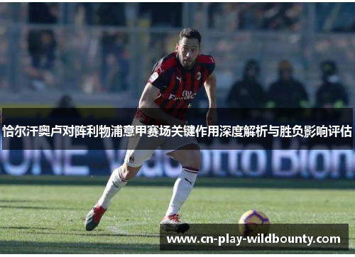 恰尔汗奥卢对阵利物浦意甲赛场关键作用深度解析与胜负影响评估 恰尔汗奥卢对阵利物浦意甲赛场关键作用深度解析与胜负影响评估