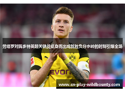 劳塔罗对阵多特英超关键战挺身而出成就胜负分水岭的时刻引爆全场 劳塔罗对阵多特英超关键战挺身而出成就胜负分水岭的时刻引爆全场