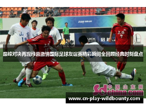 巅峰对决再现绿茵激情国际足球友谊赛精彩瞬间全回顾经典时刻盘点