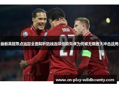最新英超焦点追踪全面解析防线连续低级失误为何被无限放大冲击战局