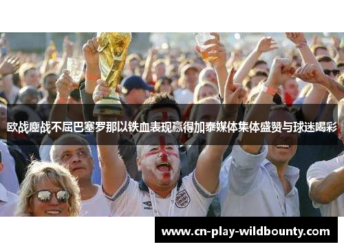 欧战鏖战不屈巴塞罗那以铁血表现赢得加泰媒体集体盛赞与球迷喝彩