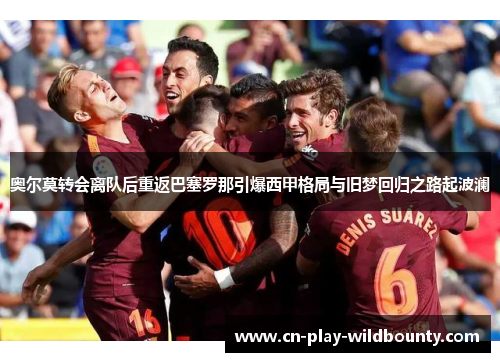 奥尔莫转会离队后重返巴塞罗那引爆西甲格局与旧梦回归之路起波澜