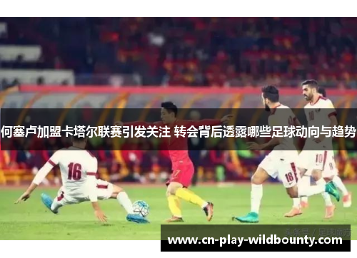 何塞卢加盟卡塔尔联赛引发关注 转会背后透露哪些足球动向与趋势