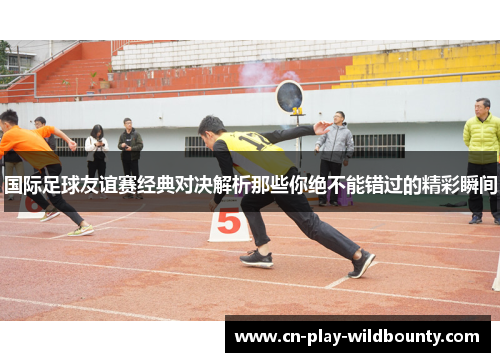 国际足球友谊赛经典对决解析那些你绝不能错过的精彩瞬间
